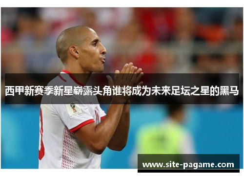 西甲新赛季新星崭露头角谁将成为未来足坛之星的黑马