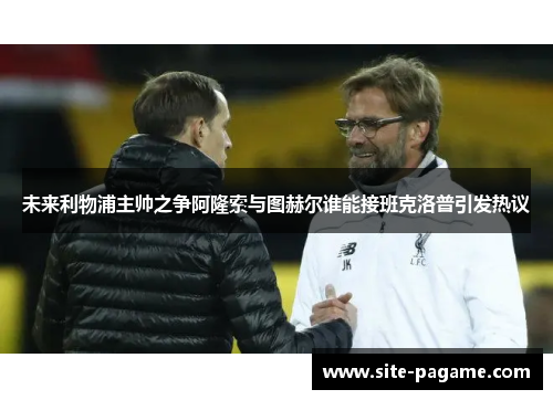 未来利物浦主帅之争阿隆索与图赫尔谁能接班克洛普引发热议