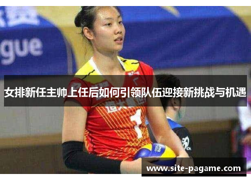 女排新任主帅上任后如何引领队伍迎接新挑战与机遇
