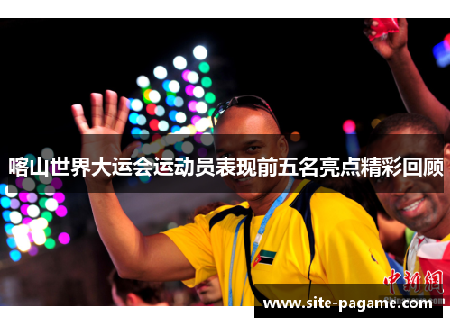 喀山世界大运会运动员表现前五名亮点精彩回顾