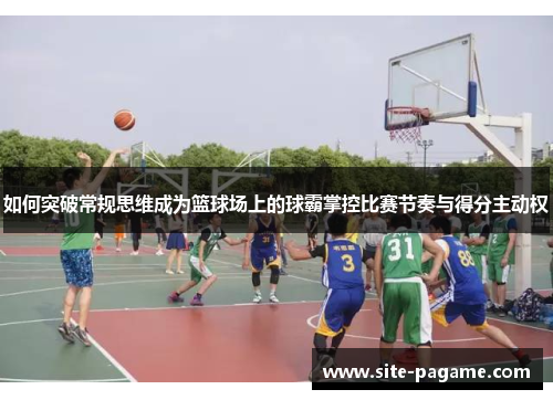 如何突破常规思维成为篮球场上的球霸掌控比赛节奏与得分主动权