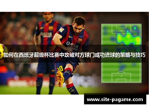 如何在西班牙超级杯比赛中攻破对方球门成功进球的策略与技巧