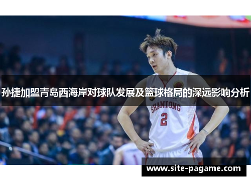 孙捷加盟青岛西海岸对球队发展及篮球格局的深远影响分析