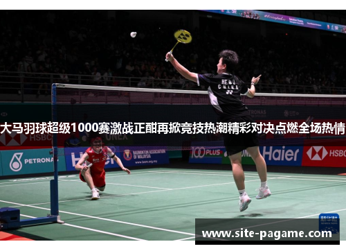 大马羽球超级1000赛激战正酣再掀竞技热潮精彩对决点燃全场热情