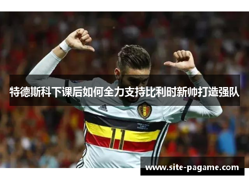 特德斯科下课后如何全力支持比利时新帅打造强队
