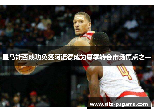 皇马能否成功免签阿诺德成为夏季转会市场焦点之一