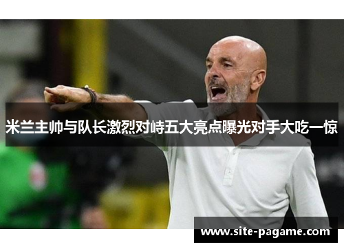 米兰主帅与队长激烈对峙五大亮点曝光对手大吃一惊