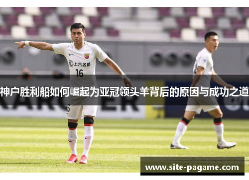 神户胜利船如何崛起为亚冠领头羊背后的原因与成功之道