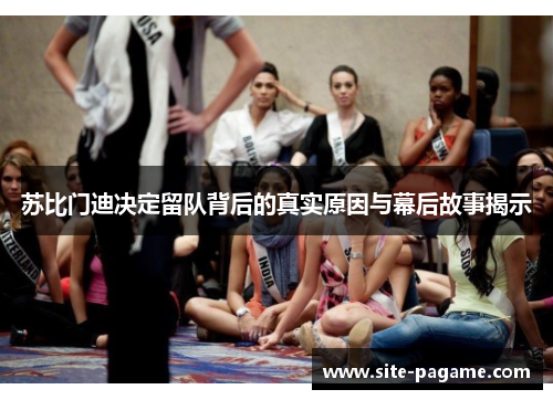 苏比门迪决定留队背后的真实原因与幕后故事揭示