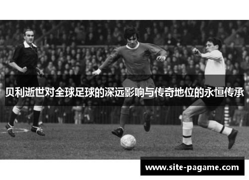 贝利逝世对全球足球的深远影响与传奇地位的永恒传承