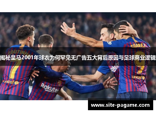揭秘皇马2001年球衣为何罕见无广告五大背后原因与足球商业逻辑
