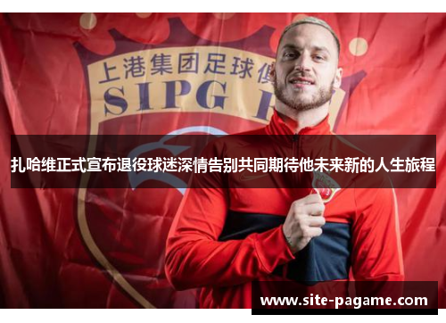 扎哈维正式宣布退役球迷深情告别共同期待他未来新的人生旅程