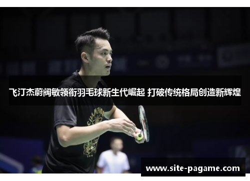 飞汀杰蔚阀敏领衔羽毛球新生代崛起 打破传统格局创造新辉煌