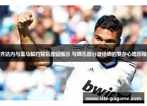 齐达内与皇马解约背后原因揭示 与俱乐部分道扬镳的复杂心路历程