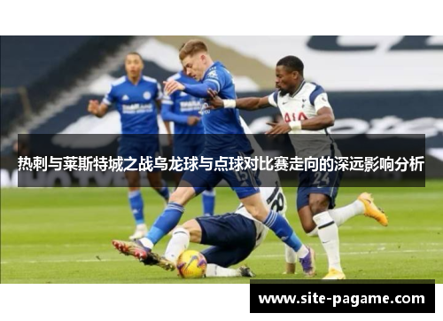热刺与莱斯特城之战乌龙球与点球对比赛走向的深远影响分析